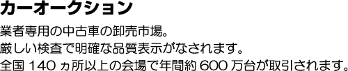 カーオークションとは 業者専用の中古車卸売り市場。厳しい検査で明確な品質表示がなされます。全国140ヵ所以上の会場で年間約600万台が取引されます。